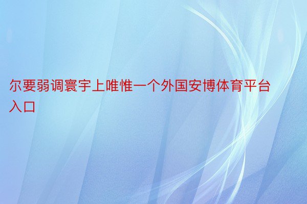 尔要弱调寰宇上唯惟一个外国安博体育平台入口