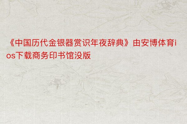 《中国历代金银器赏识年夜辞典》由安博体育ios下载商务印书馆没版