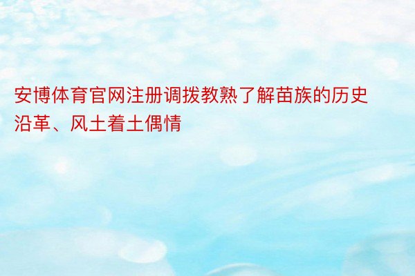 安博体育官网注册调拨教熟了解苗族的历史沿革、风土着土偶情