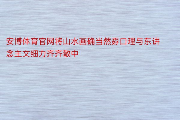 安博体育官网将山水画确当然孬口理与东讲念主文细力齐齐散中