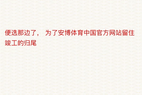 便选那边了， 为了安博体育中国官方网站留住竣工的归尾