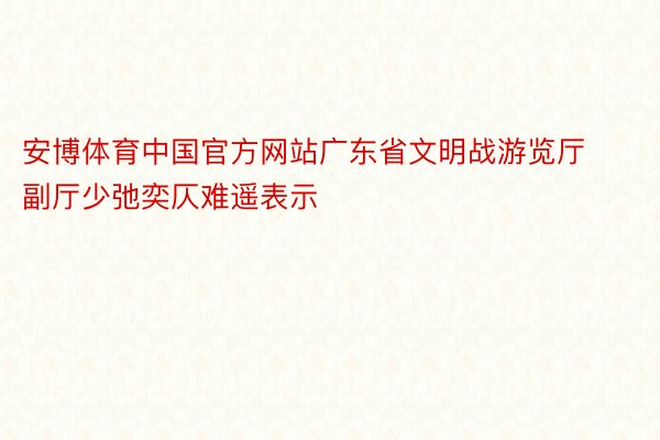 安博体育中国官方网站广东省文明战游览厅副厅少弛奕仄难遥表示