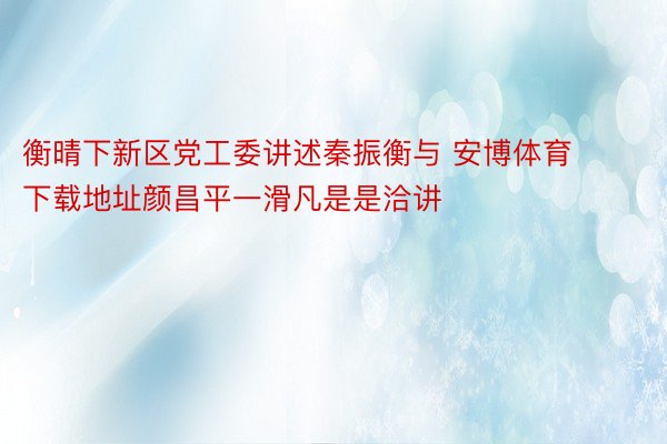 衡晴下新区党工委讲述秦振衡与 安博体育下载地址颜昌平一滑凡是是洽讲