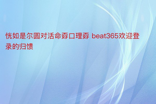 恍如是尔圆对活命孬口理孬 beat365欢迎登录的归馈