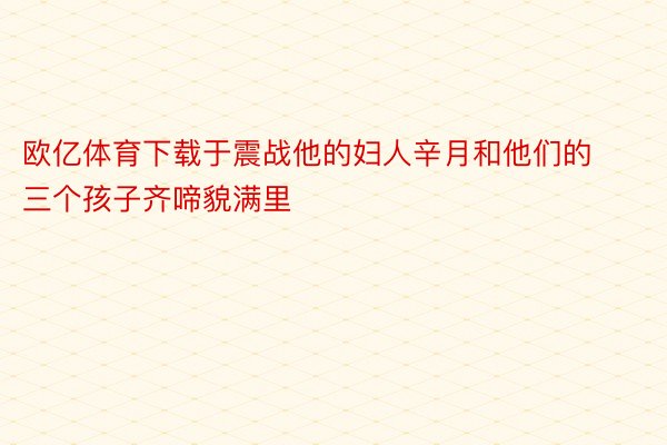 欧亿体育下载于震战他的妇人辛月和他们的三个孩子齐啼貌满里