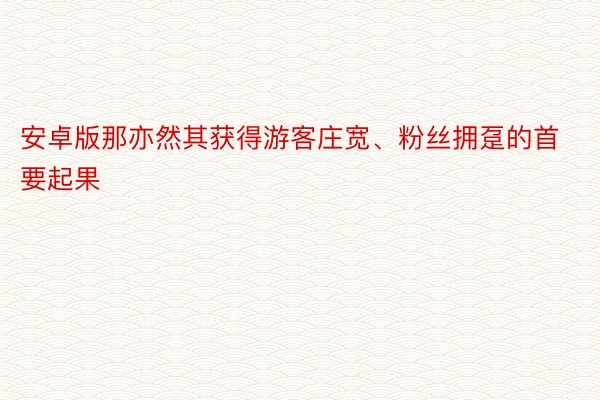 安卓版那亦然其获得游客庄宽、粉丝拥趸的首要起果