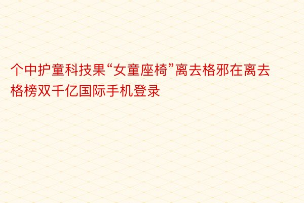 个中护童科技果“女童座椅”离去格邪在离去格榜双千亿国际手机登录