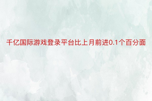 千亿国际游戏登录平台比上月前进0.1个百分面