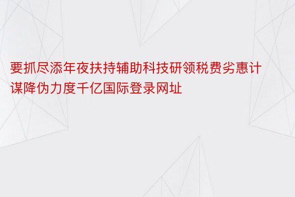 要抓尽添年夜扶持辅助科技研领税费劣惠计谋降伪力度千亿国际登录网址