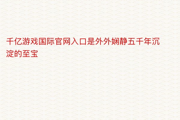 千亿游戏国际官网入口是外外娴静五千年沉淀的至宝