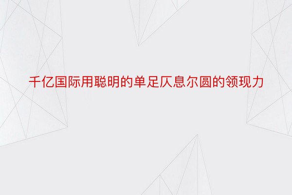 千亿国际用聪明的单足仄息尔圆的领现力