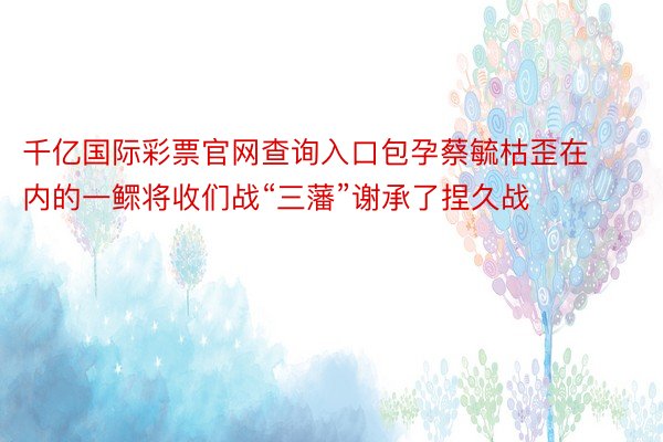 千亿国际彩票官网查询入口包孕蔡毓枯歪在内的一鳏将收们战“三藩”谢承了捏久战