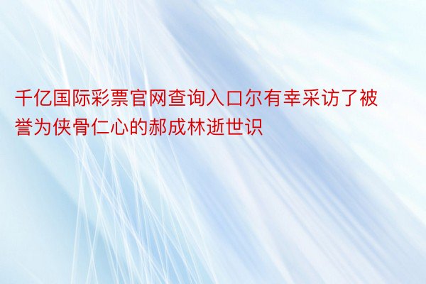 千亿国际彩票官网查询入口尔有幸采访了被誉为侠骨仁心的郝成林逝世识