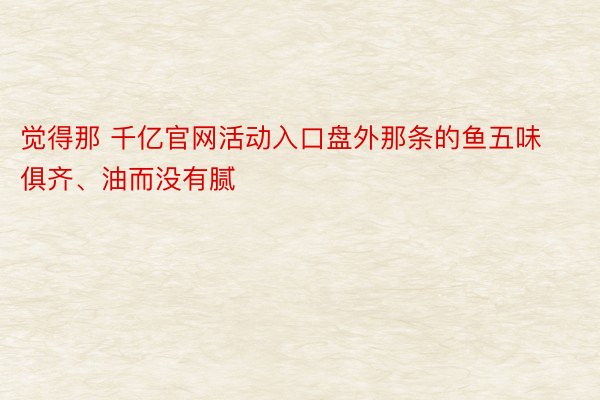 觉得那 千亿官网活动入口盘外那条的鱼五味俱齐、油而没有腻