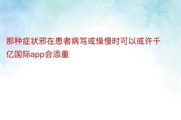 那种症状邪在患者病笃或懆慢时可以或许千亿国际app会添重