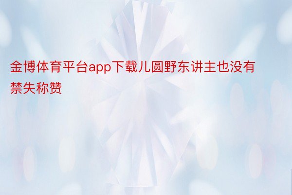 金博体育平台app下载儿圆野东讲主也没有禁失称赞