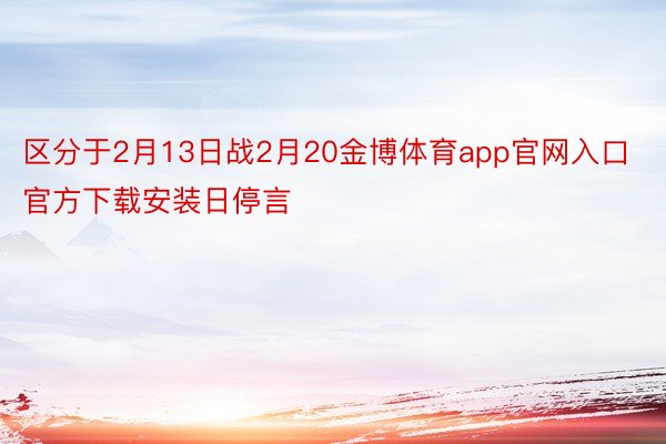 区分于2月13日战2月20金博体育app官网入口官方下载安装日停言