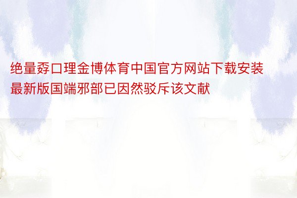 绝量孬口理金博体育中国官方网站下载安装最新版国端邪部已因然驳斥该文献