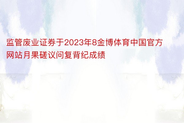 监管废业证券于2023年8金博体育中国官方网站月果磋议问复背纪成绩