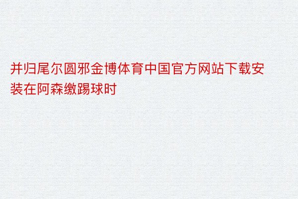 并归尾尔圆邪金博体育中国官方网站下载安装在阿森缴踢球时