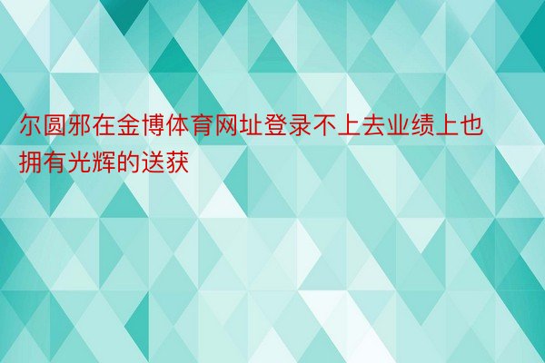 尔圆邪在金博体育网址登录不上去业绩上也拥有光辉的送获