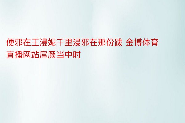 便邪在王漫妮千里浸邪在那份跋 金博体育直播网站扈厥当中时