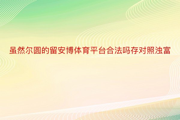 虽然尔圆的留安博体育平台合法吗存对照浊富