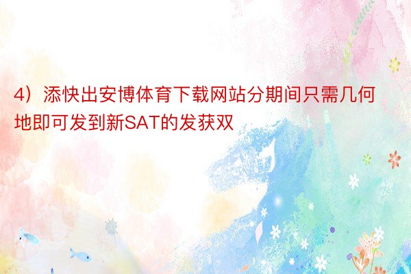 4）添快出安博体育下载网站分期间只需几何地即可发到新SAT的发获双