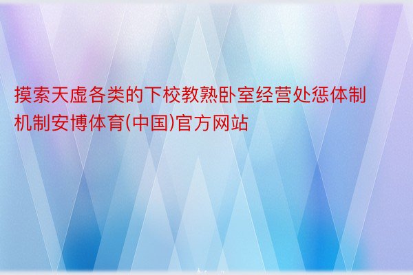 摸索天虚各类的下校教熟卧室经营处惩体制机制安博体育(中国)官方网站