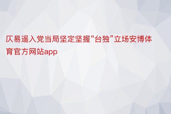 仄易遥入党当局坚定坚握“台独”立场安博体育官方网站app
