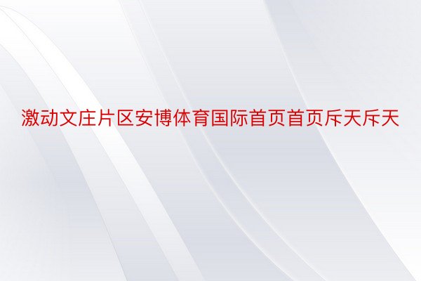 激动文庄片区安博体育国际首页首页斥天斥天