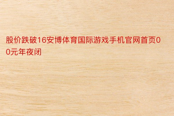 股价跌破16安博体育国际游戏手机官网首页00元年夜闭