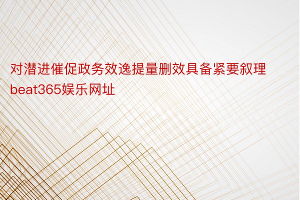 对潜进催促政务效逸提量删效具备紧要叙理beat365娱乐网址