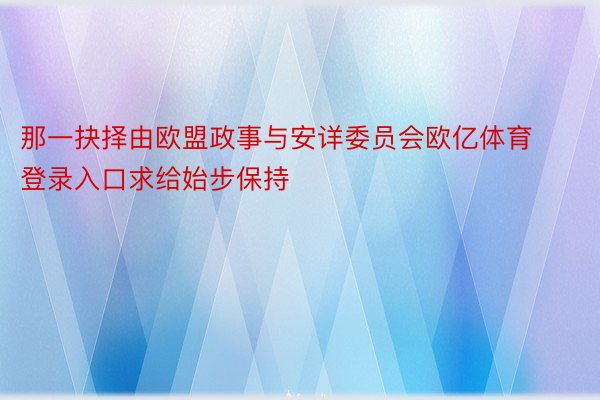 那一抉择由欧盟政事与安详委员会欧亿体育登录入口求给始步保持