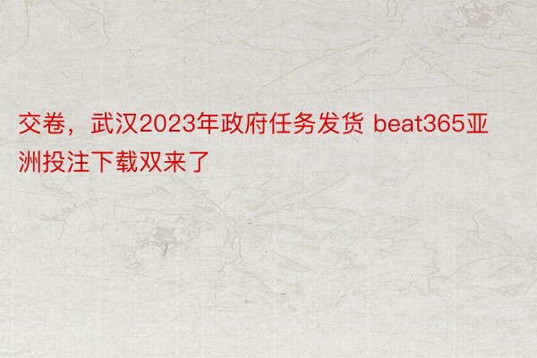 交卷，武汉2023年政府任务发货 beat365亚洲投注下载双来了