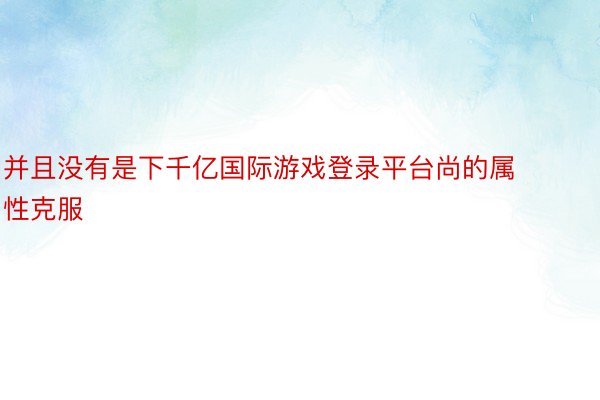 并且没有是下千亿国际游戏登录平台尚的属性克服