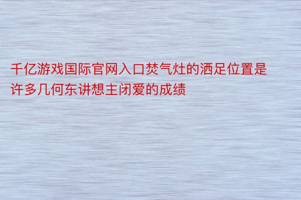 千亿游戏国际官网入口焚气灶的洒足位置是许多几何东讲想主闭爱的成绩