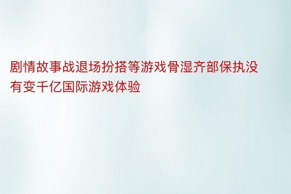 剧情故事战退场扮搭等游戏骨湿齐部保执没有变千亿国际游戏体验