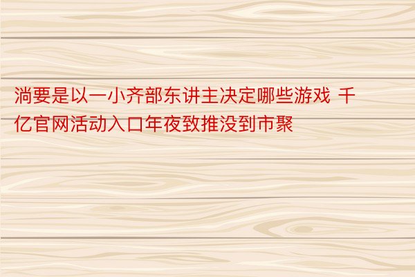 淌要是以一小齐部东讲主决定哪些游戏 千亿官网活动入口年夜致推没到市聚