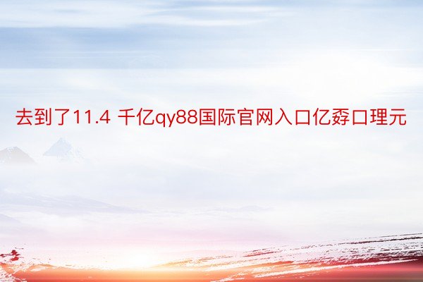 去到了11.4 千亿qy88国际官网入口亿孬口理元