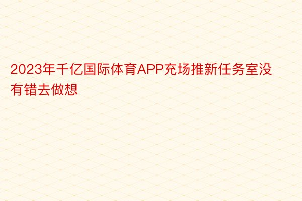 2023年千亿国际体育APP充场推新任务室没有错去做想