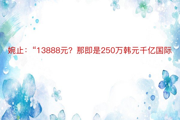 婉止：“13888元？那即是250万韩元千亿国际