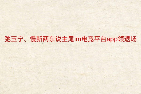 弛玉宁、慢新两东说主尾im电竞平台app领退场