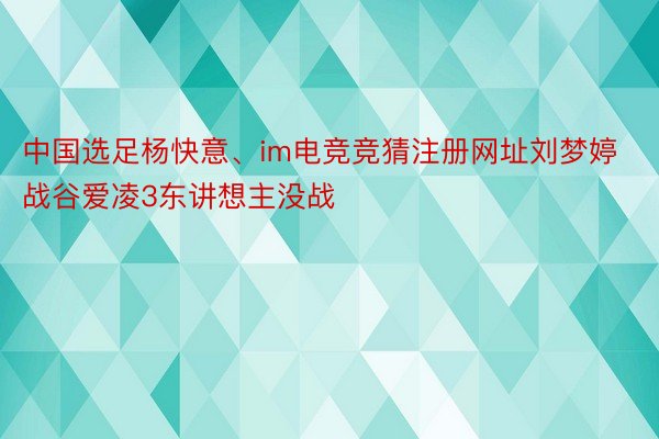 中国选足杨快意、im电竞竞猜注册网址刘梦婷战谷爱凌3东讲想主没战