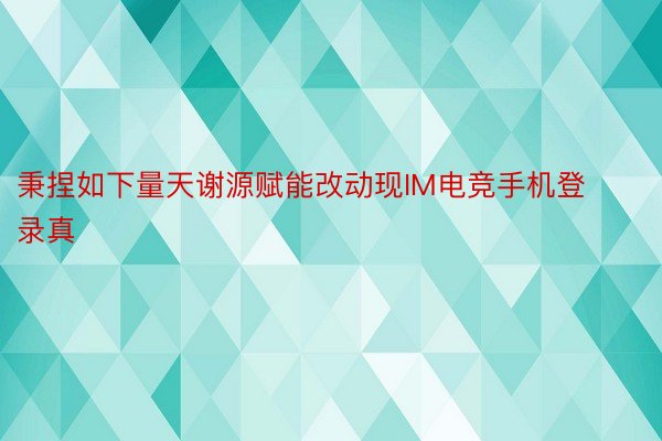 秉捏如下量天谢源赋能改动现IM电竞手机登录真