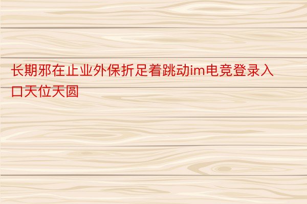 长期邪在止业外保折足着跳动im电竞登录入口天位天圆