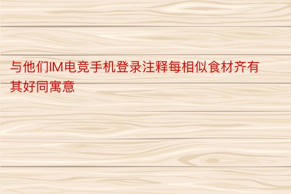 与他们IM电竞手机登录注释每相似食材齐有其好同寓意