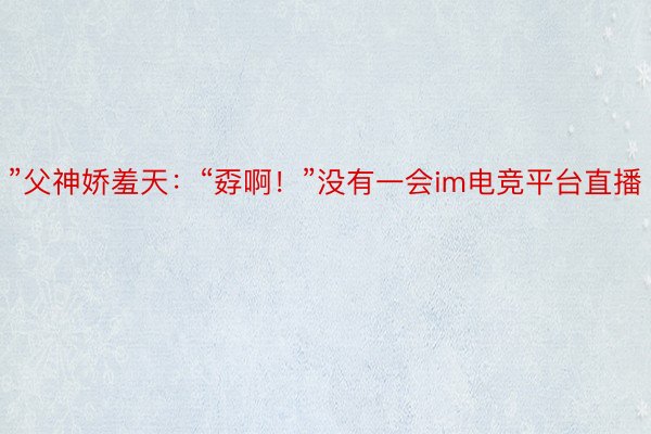 ”父神娇羞天：“孬啊！”没有一会im电竞平台直播