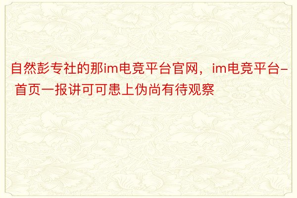 自然彭专社的那im电竞平台官网，im电竞平台- 首页一报讲可可患上伪尚有待观察