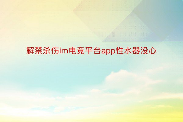 解禁杀伤im电竞平台app性水器没心